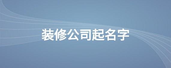 装修公司起名字注册_装修公司起名字注册流程