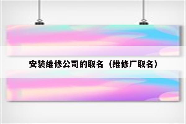 安装维修公司起名字_安装维修公司起名字怎么起