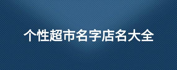 三个字超市店名大全要吉利_三个字超市店名大全要吉利的名字