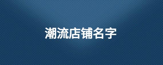 潮流店铺起名大全最新名字（潮流店铺有哪些）